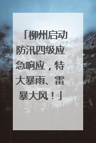 柳州启动防汛四级应急响应，特大暴雨、雷暴大风！